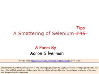 Tips



                                        A Poem By
                                      Aaron Silverman
                       YouTube Video: http://www.youtube.com/watch?v=5HmvzaLodL0 (0:10 – 3:10)


Like Patrick kindly did last evening, I want to take advantage of being on the soapbox and share some tips I found useful and
that I think will help you all out. So, borrowing from the official selenium blog title, I present you a smattering of selenium
tips: A poem about lessons learned.
 