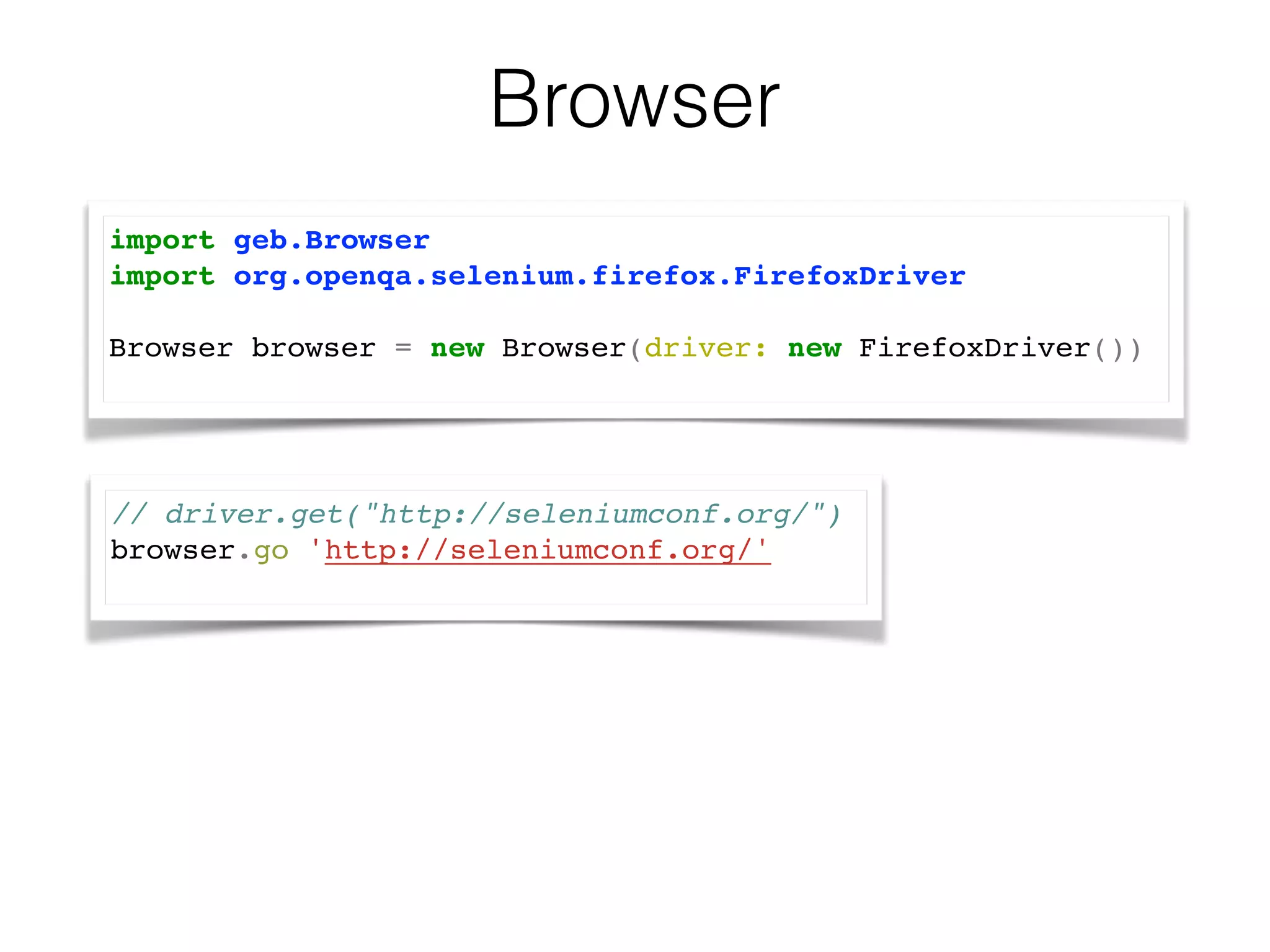 Browser 
import geb.Browser! 
import org.openqa.selenium.firefox.FirefoxDriver! 
! 
Browser browser = new Browser(driver: new FirefoxDriver())! 
// driver.get("http://seleniumconf.org/")! 
browser.go 'http://seleniumconf.org/'! 
 