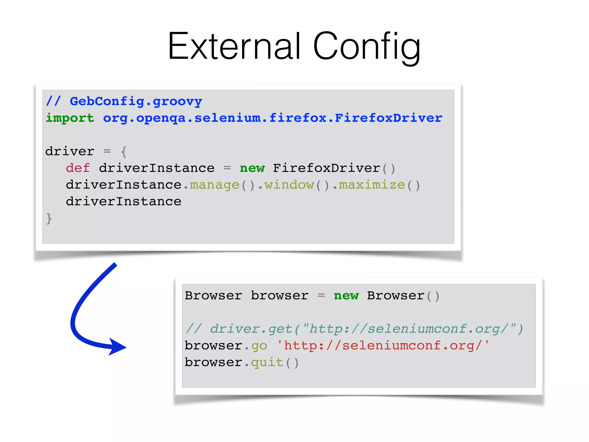 External Config 
// GebConfig.groovy! 
import org.openqa.selenium.firefox.FirefoxDriver! 
! 
driver = { ! 
! def driverInstance = new FirefoxDriver() ! 
! driverInstance.manage().window().maximize() ! 
! driverInstance ! 
} ! 
Browser browser = new Browser()! 
! 
// driver.get("http://seleniumconf.org/")! 
browser.go 'http://seleniumconf.org/'! 
browser.quit()! 
 
