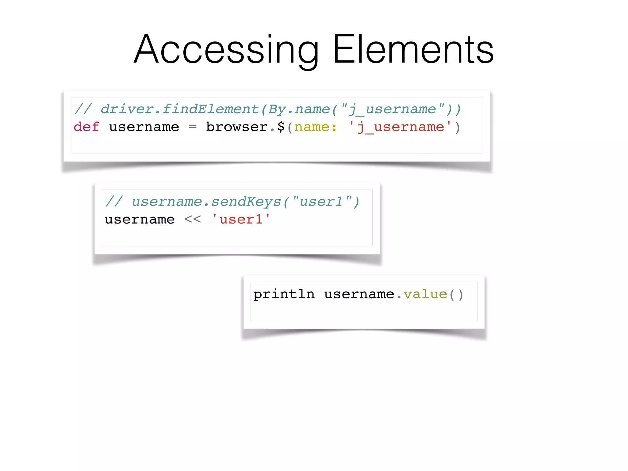 Accessing Elements 
// driver.findElement(By.name("j_username")) ! 
def username = browser.$(name: 'j_username')! 
// username.sendKeys("user1")! 
username << 'user1'! 
println username.value()! 
 