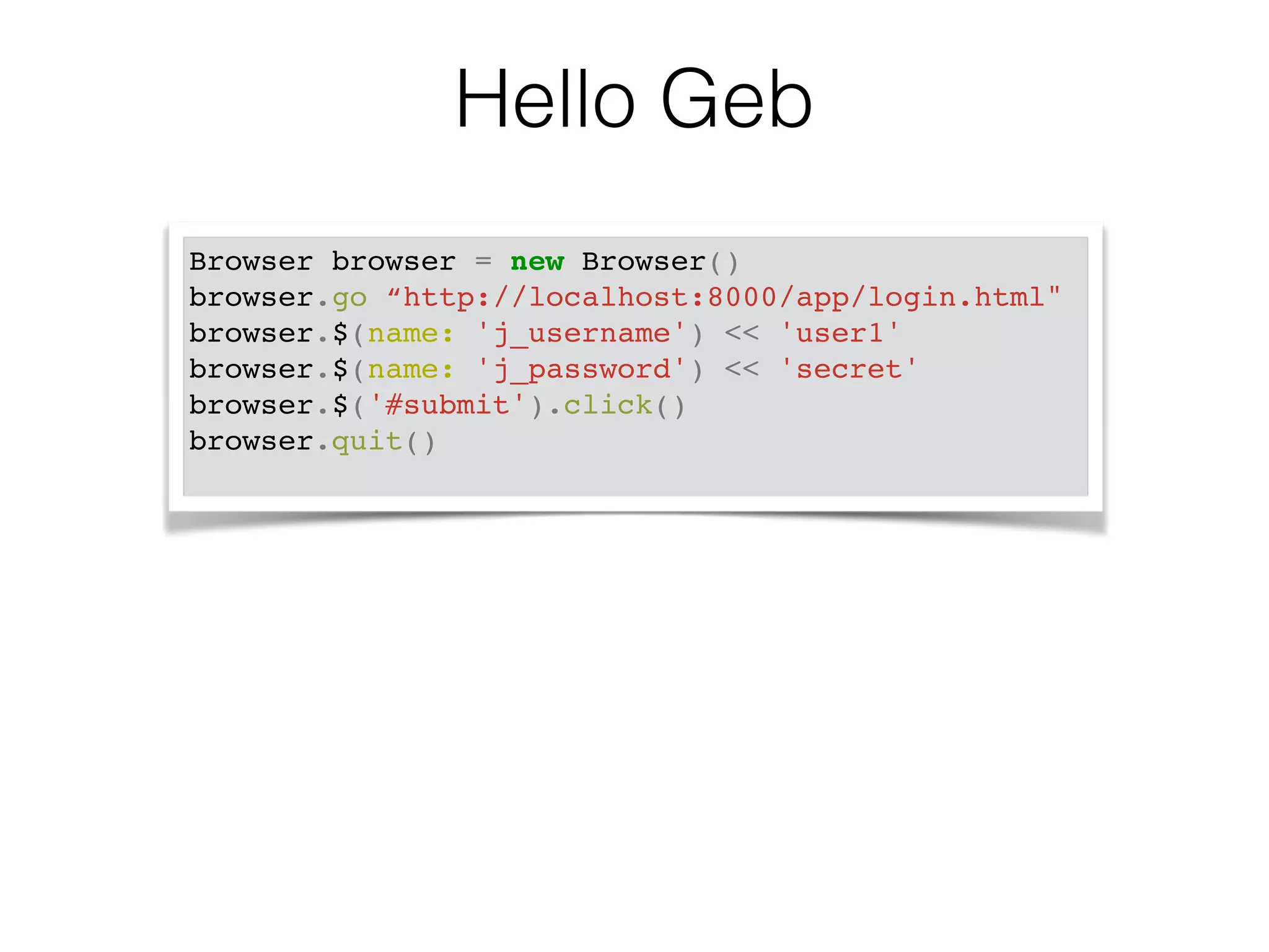 Hello Geb 
Browser browser = new Browser()! 
browser.go “http://localhost:8000/app/login.html"! 
browser.$(name: 'j_username') << 'user1'! 
browser.$(name: 'j_password') << 'secret'! 
browser.$('#submit').click()! 
browser.quit()! 
 