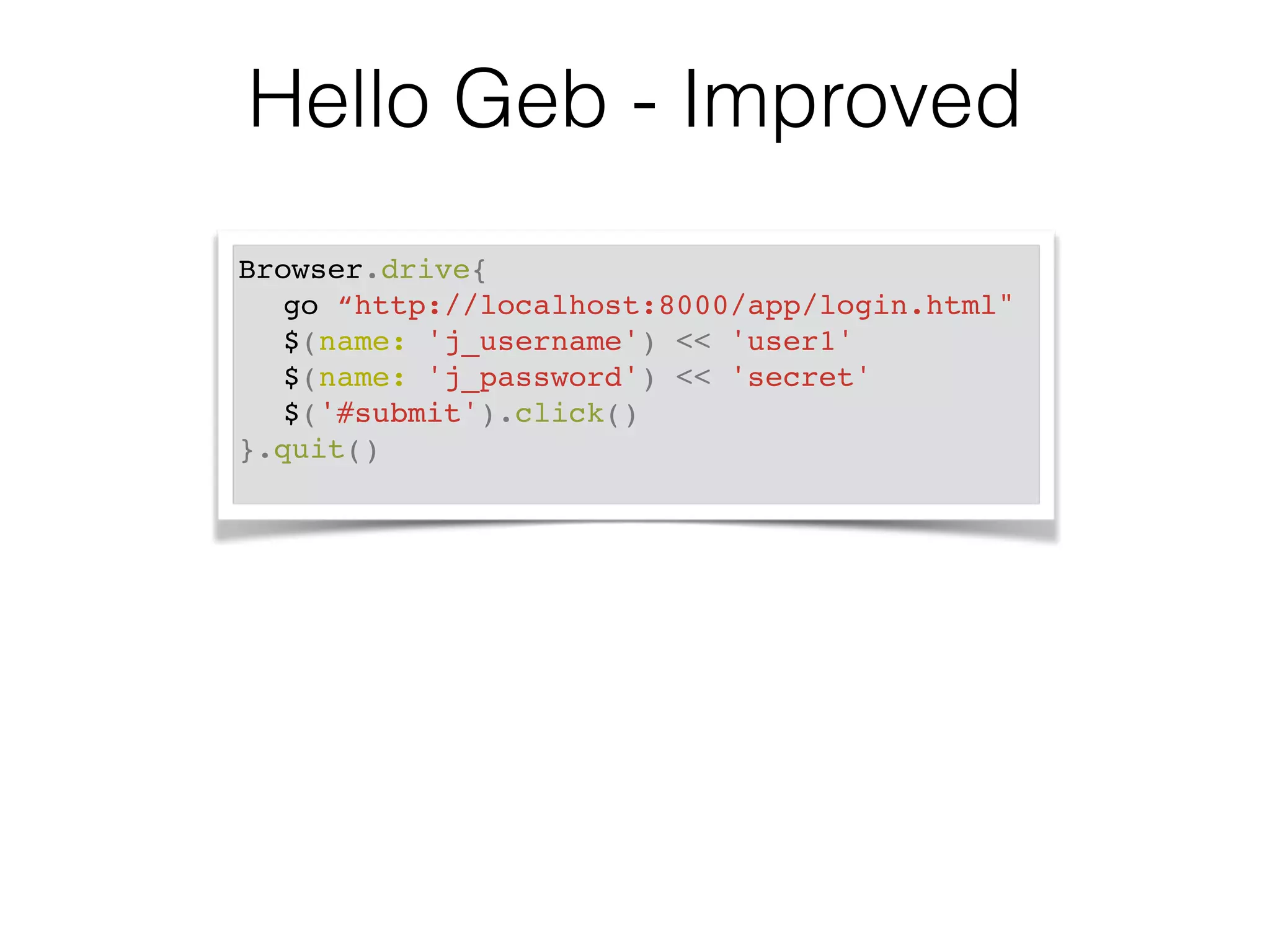 Hello Geb - Improved 
Browser.drive{! 
! go “http://localhost:8000/app/login.html"! 
! $(name: 'j_username') << 'user1'! 
! $(name: 'j_password') << 'secret'! 
! $('#submit').click()! 
}.quit()! 
 