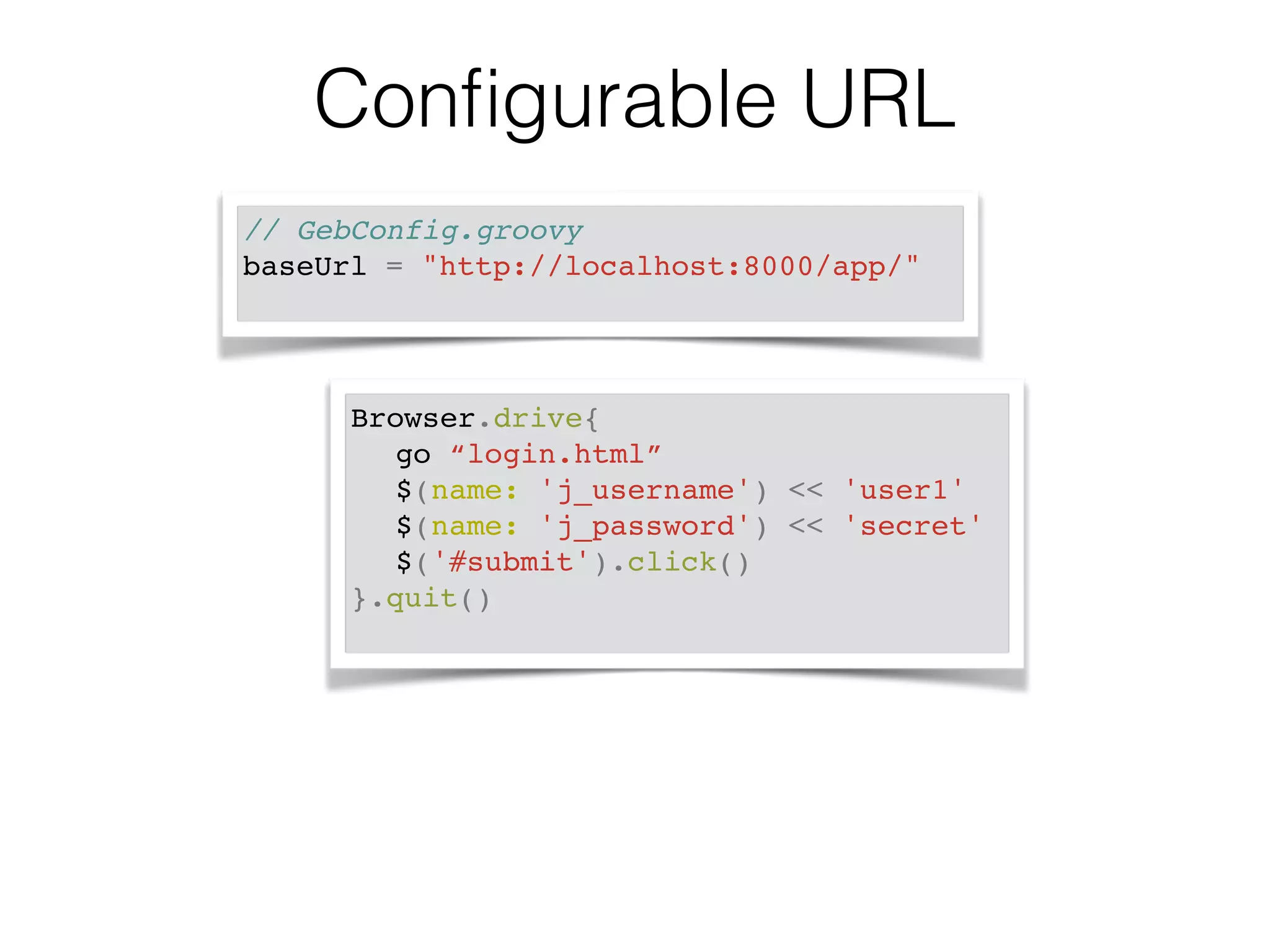 Configurable URL 
// GebConfig.groovy! 
baseUrl = "http://localhost:8000/app/" ! 
Browser.drive{! 
! go “login.html”! 
! $(name: 'j_username') << 'user1'! 
! $(name: 'j_password') << 'secret'! 
! $('#submit').click()! 
}.quit()! 
 