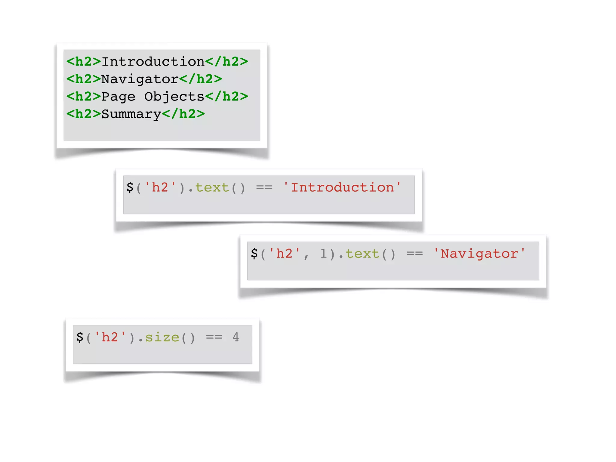 <h2>Introduction</h2>! 
<h2>Navigator</h2>! 
<h2>Page Objects</h2>! 
<h2>Summary</h2>! 
$('h2').text() == 'Introduction'! 
$('h2', 1).text() == 'Navigator'! 
$('h2').size() == 4! 
 