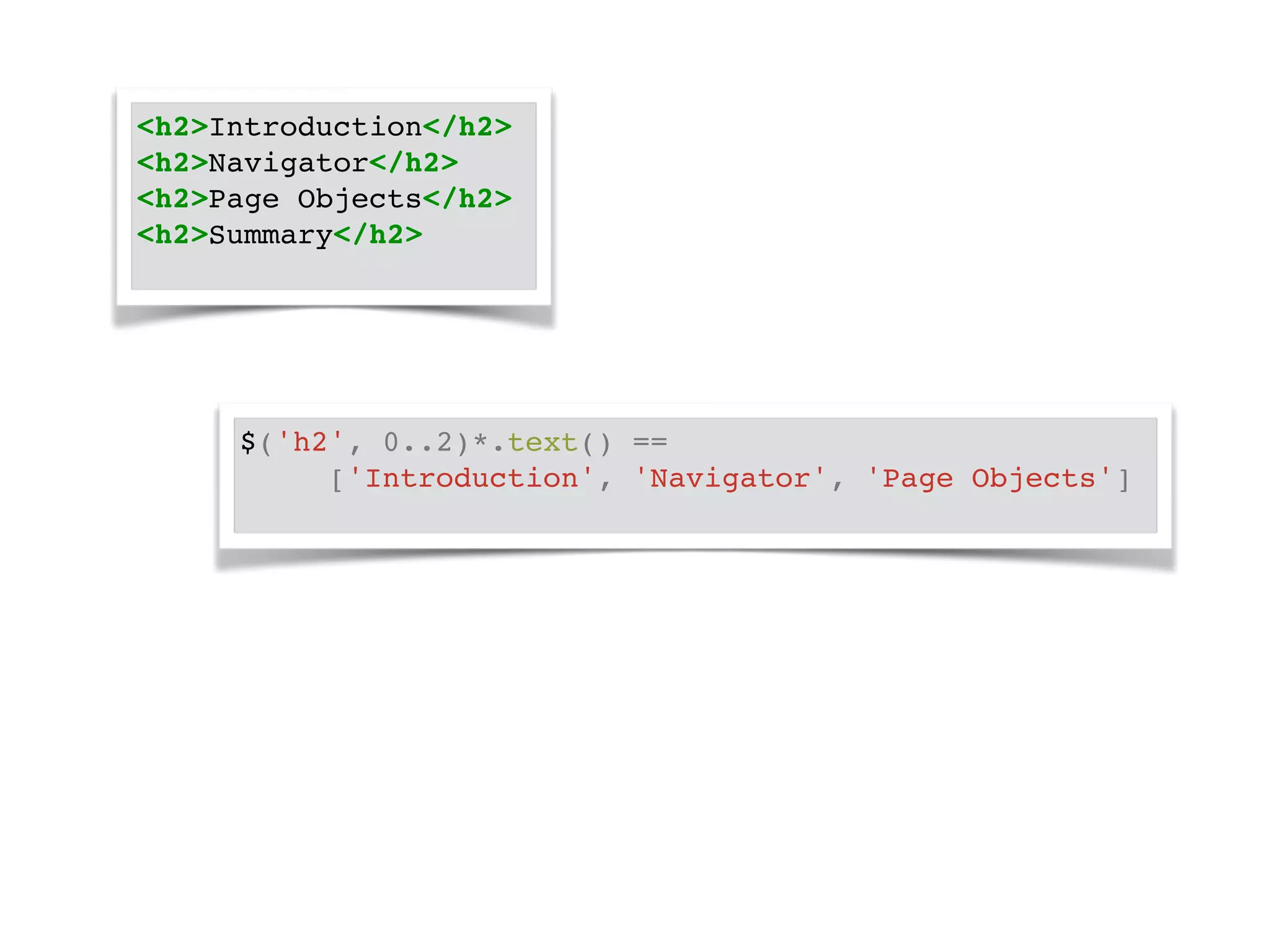 <h2>Introduction</h2>! 
<h2>Navigator</h2>! 
<h2>Page Objects</h2>! 
<h2>Summary</h2>! 
$('h2', 0..2)*.text() == ! 
! ! ['Introduction', 'Navigator', 'Page Objects']! 
 