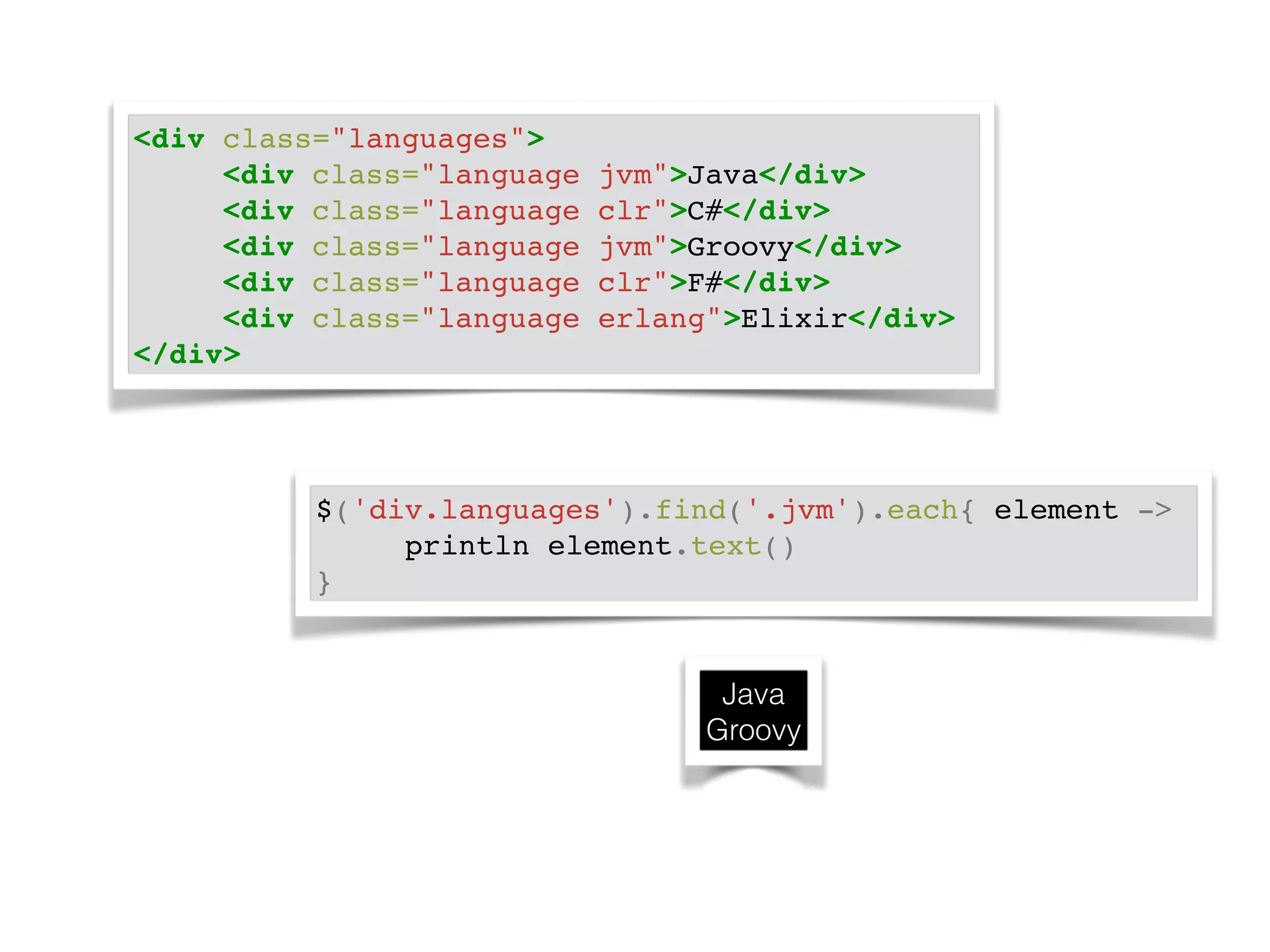<div class="languages">! 
! ! <div class="language jvm">Java</div>! 
! ! <div class="language clr">C#</div>! 
! ! <div class="language jvm">Groovy</div>! 
! ! <div class="language clr">F#</div>! 
! ! <div class="language erlang">Elixir</div>! 
</div> 
$('div.languages').find('.jvm').each{ element ->! 
! ! println element.text()! 
} 
Java 
Groovy 
 