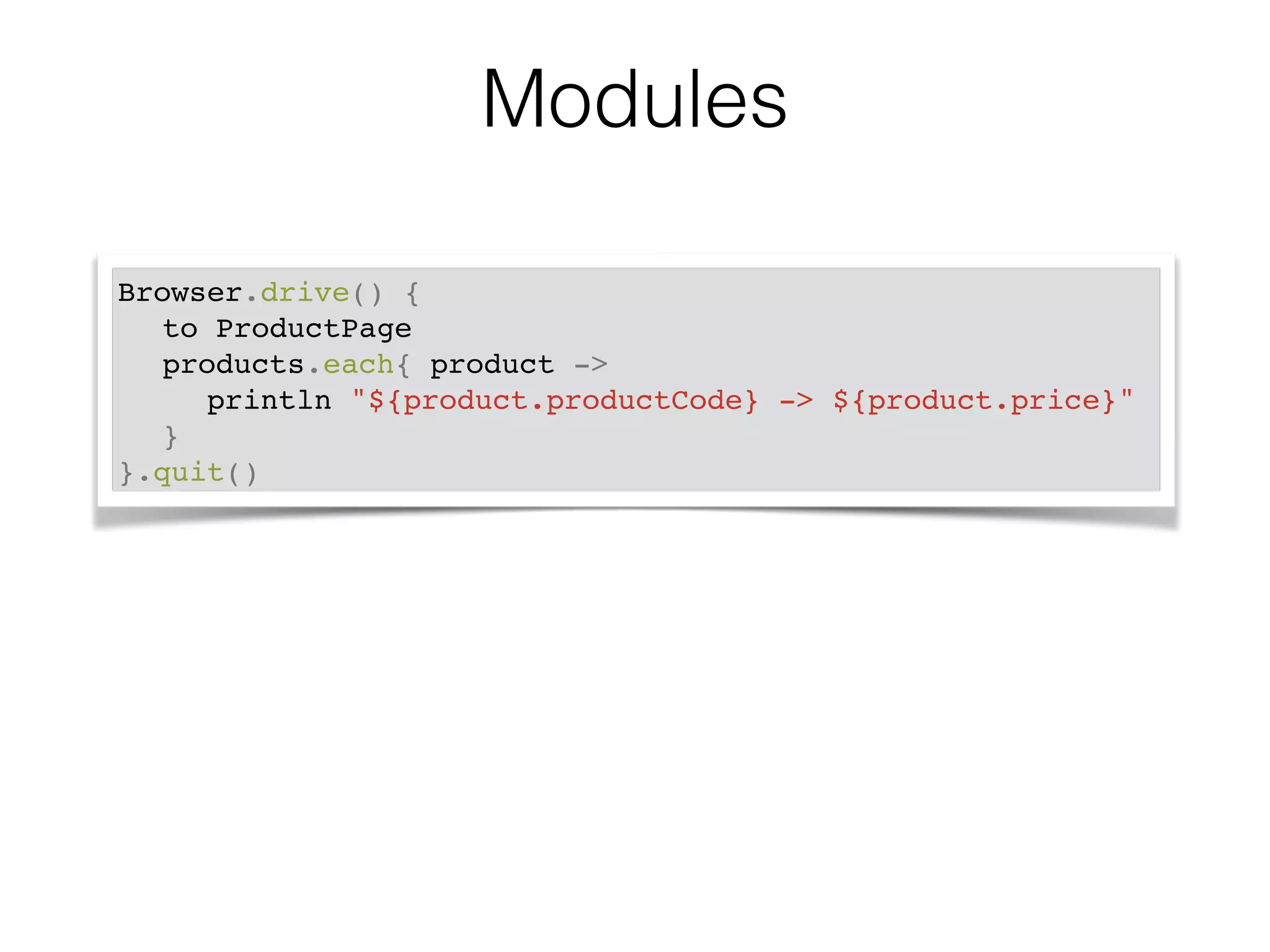 Modules 
Browser.drive() {! 
! to ProductPage! 
! products.each{ product ->! 
! ! println "${product.productCode} -> ${product.price}"! 
! }! 
}.quit() 
 
