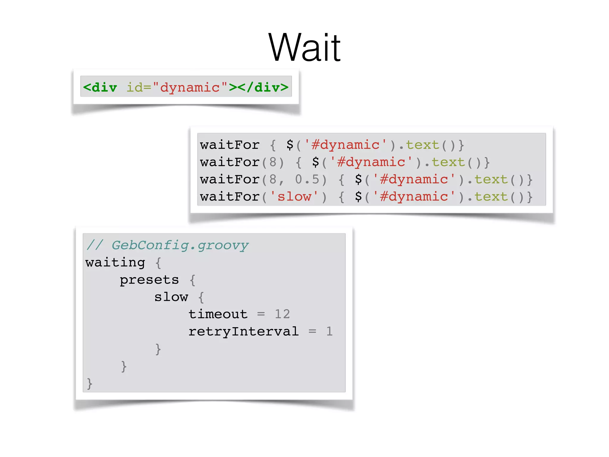 Wait 
<div id="dynamic"></div> 
waitFor { $('#dynamic').text()}! 
waitFor(8) { $('#dynamic').text()}! 
waitFor(8, 0.5) { $('#dynamic').text()}! 
waitFor('slow') { $('#dynamic').text()} 
// GebConfig.groovy! 
waiting {! 
presets {! 
slow {! 
timeout = 12! 
retryInterval = 1! 
}! 
}! 
} 
 