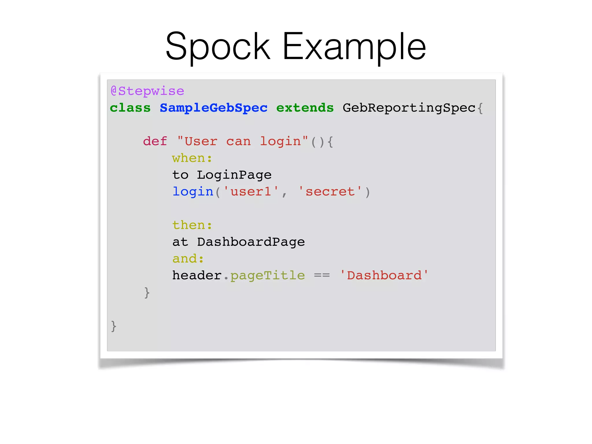 @Stepwise! 
class SampleGebSpec extends GebReportingSpec{! 
! 
def "User can login"(){! 
!! when:! 
!! ! to LoginPage! 
! ! ! login('user1', 'secret')! 
! 
! then:! 
! ! ! at DashboardPage! 
! ! ! and:! 
! ! ! header.pageTitle == 'Dashboard'! 
}! 
! 
}! 
Spock Example 
 
