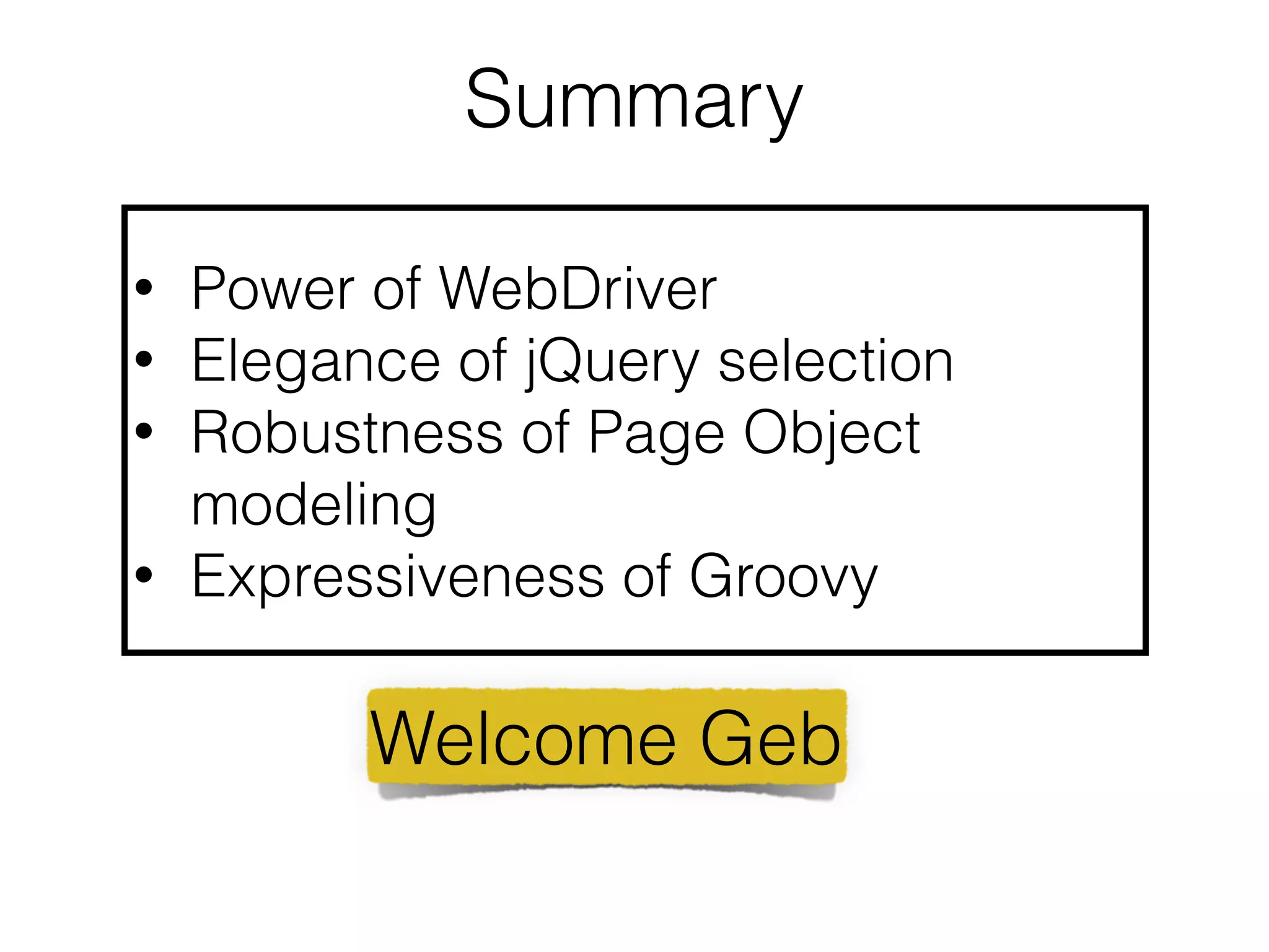 Summary 
• Power of WebDriver 
• Elegance of jQuery selection 
• Robustness of Page Object 
modeling 
• Expressiveness of Groovy 
Welcome Geb 
 