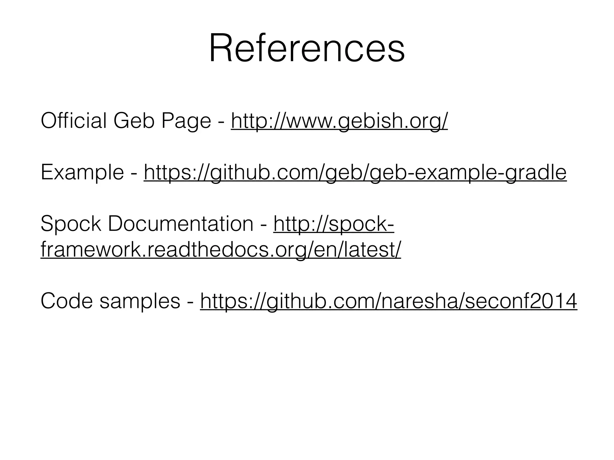 References 
Official Geb Page - http://www.gebish.org/ 
! 
Example - https://github.com/geb/geb-example-gradle 
! 
Spock Documentation - http://spock-framework. 
readthedocs.org/en/latest/ 
! 
Code samples - https://github.com/naresha/seconf2014 
