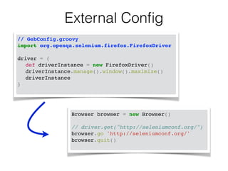 External Config 
// GebConfig.groovy! 
import org.openqa.selenium.firefox.FirefoxDriver! 
! 
driver = { ! 
! def driverInstance = new FirefoxDriver() ! 
! driverInstance.manage().window().maximize() ! 
! driverInstance ! 
} ! 
Browser browser = new Browser()! 
! 
// driver.get("http://seleniumconf.org/")! 
browser.go 'http://seleniumconf.org/'! 
browser.quit()! 
 