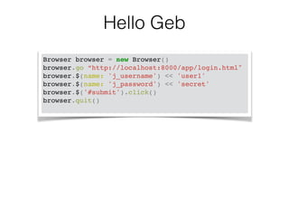 Hello Geb 
Browser browser = new Browser()! 
browser.go “http://localhost:8000/app/login.html"! 
browser.$(name: 'j_username') << 'user1'! 
browser.$(name: 'j_password') << 'secret'! 
browser.$('#submit').click()! 
browser.quit()! 
 