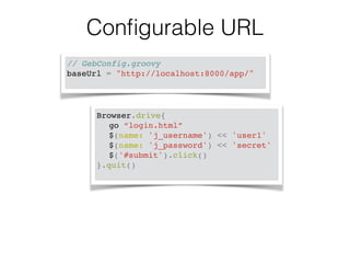 Configurable URL 
// GebConfig.groovy! 
baseUrl = "http://localhost:8000/app/" ! 
Browser.drive{! 
! go “login.html”! 
! $(name: 'j_username') << 'user1'! 
! $(name: 'j_password') << 'secret'! 
! $('#submit').click()! 
}.quit()! 
 