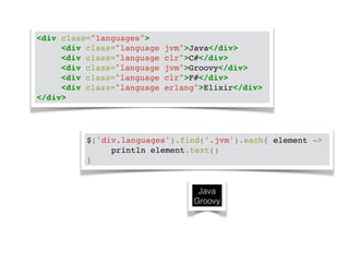 <div class="languages">! 
! ! <div class="language jvm">Java</div>! 
! ! <div class="language clr">C#</div>! 
! ! <div class="language jvm">Groovy</div>! 
! ! <div class="language clr">F#</div>! 
! ! <div class="language erlang">Elixir</div>! 
</div> 
$('div.languages').find('.jvm').each{ element ->! 
! ! println element.text()! 
} 
Java 
Groovy 
 