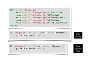 <div class="languages">! 
! ! <div class="language jvm">Java</div>! 
! ! <div class="language clr">C#</div>! 
! ! <div class="language jvm">Groovy</div>! 
! ! <div class="language clr">F#</div>! 
! ! <div class="language erlang">Elixir</div>! 
</div> 
$('.language').filter('.jvm').each{ element ->! 
! ! println element.text()! 
} 
Java 
Groovy 
$('.language').not('.clr').each{ element ->! 
! ! println element.text()! 
} 
Java 
Groovy 
Elixir 
 