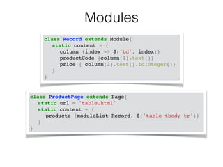 Modules 
class Record extends Module{! 
! static content = {! 
! ! column {index -> $('td', index)}! 
! ! productCode {column(1).text()}! 
! ! price { column(2).text().toInteger()}! 
! }! 
} 
class ProductPage extends Page{! 
! static url = 'table.html'! 
! static content = {! 
! ! products {moduleList Record, $('table tbody tr')}! 
! }! 
} 
 