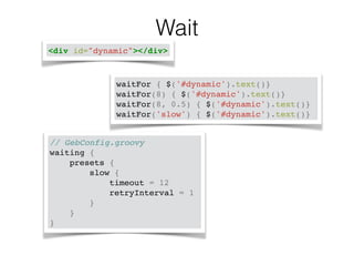 Wait 
<div id="dynamic"></div> 
waitFor { $('#dynamic').text()}! 
waitFor(8) { $('#dynamic').text()}! 
waitFor(8, 0.5) { $('#dynamic').text()}! 
waitFor('slow') { $('#dynamic').text()} 
// GebConfig.groovy! 
waiting {! 
presets {! 
slow {! 
timeout = 12! 
retryInterval = 1! 
}! 
}! 
} 
 