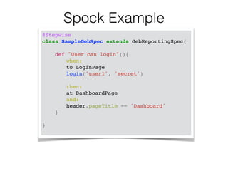 @Stepwise! 
class SampleGebSpec extends GebReportingSpec{! 
! 
def "User can login"(){! 
!! when:! 
!! ! to LoginPage! 
! ! ! login('user1', 'secret')! 
! 
! then:! 
! ! ! at DashboardPage! 
! ! ! and:! 
! ! ! header.pageTitle == 'Dashboard'! 
}! 
! 
}! 
Spock Example 
 