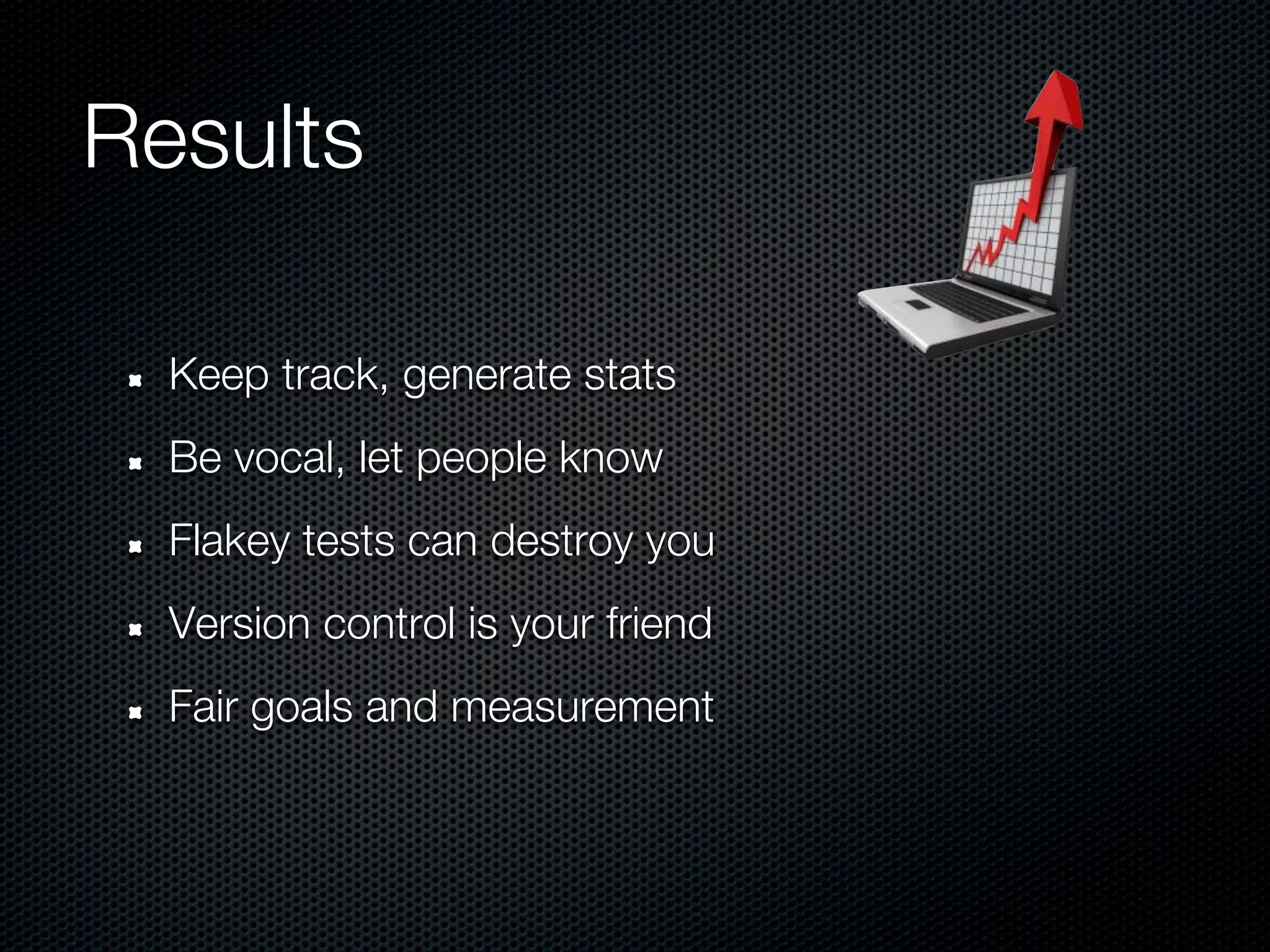 Results

  Keep track, generate stats
  Be vocal, let people know
  Flakey tests can destroy you
  Version control is your friend
  Fair goals and measurement
 