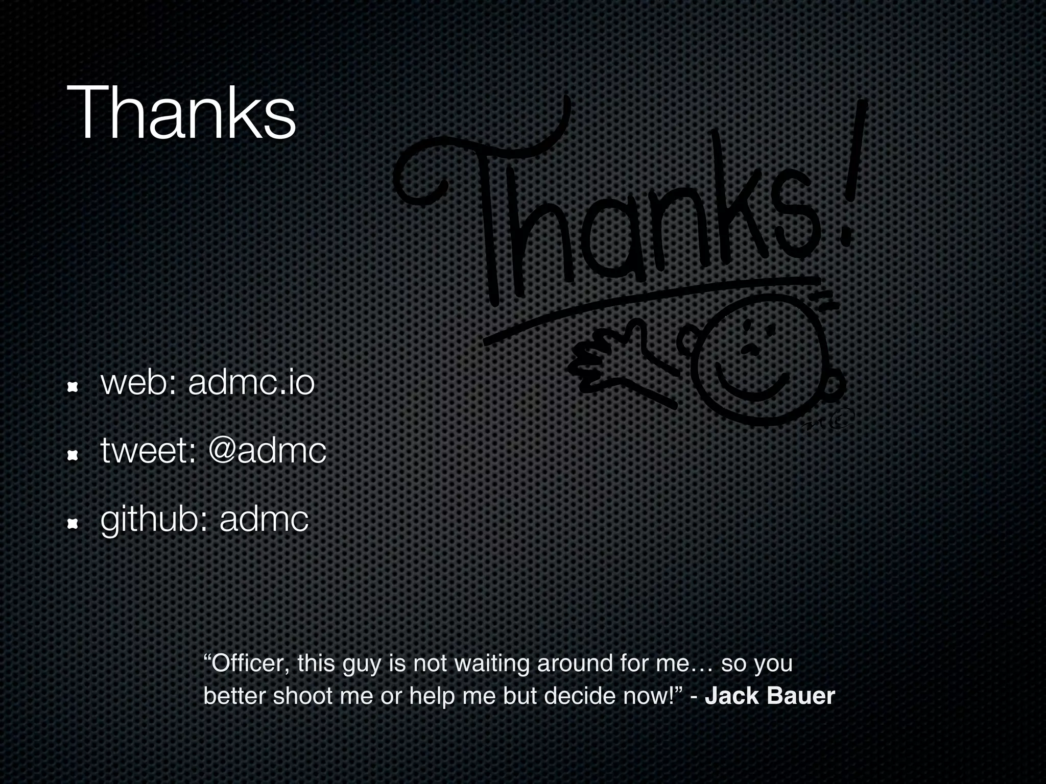 Thanks


web: admc.io
tweet: @admc
github: admc


     “Officer, this guy is not waiting around for me… so you
     better shoot me or help me but decide now!” - Jack Bauer
 