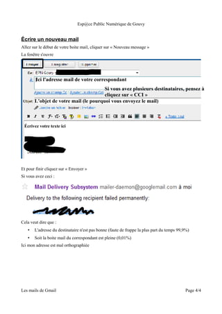 Esp@ce Public Numérique de Gouvy


Écrire un nouveau mail
Allez sur le début de votre boite mail, cliquer sur « Nouveau message »
La fenêtre s'ouvre




        Ici l'adresse mail de votre correspondant
                                       Si vous avez plusieurs destinataires, pensez à
                                       cliquez sur « CCI »
       L'objet de votre mail (le pourquoi vous envoyez le mail)



 Écrivez votre texte ici




Et pour finir cliquez sur « Envoyer »
Si vous avez ceci :




Cela veut dire que :
   •   L'adresse du destinataire n'est pas bonne (faute de frappe la plus part du temps 99,9%)
   •   Soit la boite mail du correspondant est pleine (0,01%)
Ici mon adresse est mal orthographiée




Les mails de Gmail                                                                         Page 4/4
 