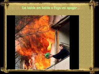 De balde em balde o fogo vai apagar...
 