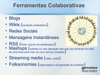 Blogs Wikis ( conteúdo colabotativo )  Redes Sociais Mensagens Instantâneas RSS ( Feed: arquivo de atualizações ) Mashups ( website ou uma aplicação web que usa conteúdo de mais de uma fonte para criar um novo serviço completo ) Streaming media ( vídeo, aúdio ) Folksonomias ( organização e recuperação de conteúdo ) Ferramentas Colaborativas 