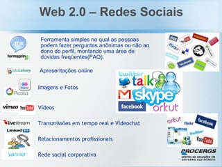 Web 2.0 – Redes Sociais Vídeos Ferramenta simples no qual as pessoas podem fazer perguntas anônimas ou não ao dono do perfil, montando uma área de dúvidas freqüentes(FAQ). Imagens e Fotos Apresentações online Relacionamentos profissionais Rede social corporativa Transmissões em tempo real e Videochat 