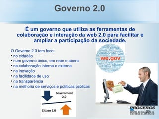 Governo 2.0 É um governo que utiliza as ferramentas de colaboração e interação da web 2.0 para facilitar e ampliar a participação da sociedade. O Governo 2.0 tem foco: no cidadão num governo único, em rede e aberto na colaboração interna e externa na inovação na facilidade de uso na transparência na melhoria de serviços e políticas públicas 