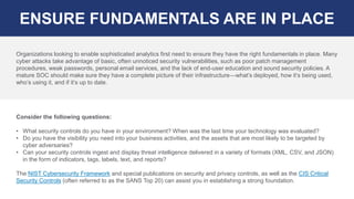 Consider the following questions:
• What security controls do you have in your environment? When was the last time your technology was evaluated?
• Do you have the visibility you need into your business activities, and the assets that are most likely to be targeted by
cyber adversaries?
• Can your security controls ingest and display threat intelligence delivered in a variety of formats (XML, CSV, and JSON)
in the form of indicators, tags, labels, text, and reports?
The NIST Cybersecurity Framework and special publications on security and privacy controls, as well as the CIS Critical
Security Controls (often referred to as the SANS Top 20) can assist you in establishing a strong foundation.
ENSURE FUNDAMENTALS ARE IN PLACE
Organizations looking to enable sophisticated analytics first need to ensure they have the right fundamentals in place. Many
cyber attacks take advantage of basic, often unnoticed security vulnerabilities, such as poor patch management
procedures, weak passwords, personal email services, and the lack of end-user education and sound security policies. A
mature SOC should make sure they have a complete picture of their infrastructure—what’s deployed, how it’s being used,
who’s using it, and if it’s up to date.
 