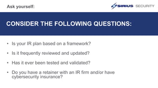 CONSIDER THE FOLLOWING QUESTIONS:
• Is your IR plan based on a framework?
• Is it frequently reviewed and updated?
• Has it ever been tested and validated?
• Do you have a retainer with an IR firm and/or have
cybersecurity insurance?
Ask yourself:
 