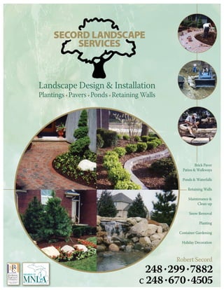SECORD LANDSCAPE
         SERVICES



Landscape Design & Installation
Plantings • Pavers • Ponds • Retaining Walls




                                                          Brick Paver
                                                  Patios & Walkways

                                                 Ponds & Waterfalls

                                                     Retaining Walls

                                                     Maintenance &
                                                          Clean-up

                                                      Snow Removal

                                                            Planting

                                                Container Gardening

                                                 Holiday Decoration



                                               Robert Secord
                                       248 • 299 7882
                                                  •
                                     c 248 • 670 • 4505
 