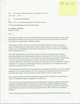 From:    Brian BravoIWHO/EOP@Exchange on 01120/2003 09:00:37 AM
Record Type:     Record

To:      Phil Cooney/CEQIEOP@EOP
cc:
Subject: NYT - U.S. Is Pressuring Industries to Cut Greenhouse Gases

U.S. Is Pressuring Industries to Cut Greenhouse Gases

By.ANDREW C. REVKIN
January 20, 2003

NTYT

In an aggressive effort to show that President Bush's voluntary climate strategy can work, senior
administration officials are traveling the country collecting written promises from industries to
curb emissions of gases linked to global warming.

White House officials, insisting on concrete commitments measured in tons of gases, have
rejected written offers from some industry groups to take nonspecific actions, several industry
officials said. The administration and industry leaders plan to unveil a broad array of pledges at
the White House on Feb. 6.

This is the administration's latest and most intensive effort to demonstrate that voluntarily
controlling emissions can make mandatory reductions unnecessary. Mr. Bush has said such
reductions will harm the economy. The effort has no teeth, officials and company representatives
say, other than the growing realization in industry that without measurable success from
voluntary reductions, it will become ever harder in coming years to stave off legislation requiring
companies to act. Senators of both parties introduced such legislation in Congress this month.
and states are acting on their own as well.

The administration's intent, once all the industries' commitments are tallied, is to meet Mr. Bush's
stated goal: an 18 percent reduction, by 2012, in emissions of gareenhouse gases for each unit of
gross domestic product. Overall emissions would continue to grow, but more slowly.

Some company officials and other opponents of regulation have criticized the administration's
effort as a mandatory program disguised as a voluntary one.

'This is meant to give the impression that the administration is doing something to control C02
emissions," said Myron Ebell, a climate policy expert at the Competitive Enterprise Institute,
which promotes firee markets and limited government. "The danger is that they could easily get
pushed from that position into actually regulating emissions, which would be very expensive,
pointless.'

 At the same time, many scientists, environmental groups and political foes of Mr. Bush have said
 