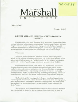 M
                      arshal
                              ~GEORGE




FOR RELEASE

                                                                        February 12, 2003



       O'KEEFE APPLAUDS INDUSTRY ACTIONS TO CHECK
                        EMISSIONS

         In a statement released today, William O'Keefe. President of the George Marshall
Institute, praised the Administration's announcement of new voluntary i~ndustxy program~s
designed to reduce grecenhouse gas intensity. Urging caution ini the face of scientific
uncertainty, O'Keefe praised the President's program for striking an appropriate balance
between sustaining eclornoic grow-th and addressing the risks of clmate change.

       O'Keefe said:

        ~-Todav the Bush Administration announces vol LInlary industry programs to
address the risk ot humian induced global warmning. Thei rbcus of tl.ese proranms will be
actions that will help to achieve the President's uoal of an I18% reduction in greenhouse
-as intensttv-a ratio ofoiureehouse -as emissions to economic outLput by 2012,

         Reminiscent of the criticisms of the State of the UJnion before it was delivered.
there are already complaints that volu-ntary actions are insufficient and that more 1s
needed to reduce emissions. nlot just their growth. Stripped of its rhetoric. that means a
(zovernmrent mandate putting a cap on energy use which is the lifeblood of a healthy.
growing economy. With U.S, population rising. maintaining aind improving our standard
of living requires faster rates of economic growth and inevitably increased energy use.

      The President's global warming policy is desigzned to strike a balance between
economic growth and actions to address the climate chanoze risk. In the rush to judgment,
critics would do well to remember that the state of knowledge   about the   climate system
does not justify the suppression of energy use and economnic urowth reflected in the
Kyoto Protocol.

       The conclusions about past temperature changes and projections about the future.
which are the basis for Kyoto. are built onicomnputer simulations which are based on
 