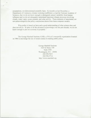 assumptions. not demonstrated scientific facts. As recently as last December. a
Department of Commerce climate workshop reaffirmed, as had the National Academy of
Sciences, that we do not know enoiull to distinguish natural variability from human
influence and we do not adequately understand important climate processes involvinig
clouds, water vapor. ocean currents, and solar activity . These elements of uncertainty are
not acknowledgyed in the po[icv conclusions drawn from these computer models.

       Wise policy is based on facts and a good understanding of what science does and
does not tell uIS. In spite of all the advances in knowledge over the past decade, we do not
know enough to put our economy in jeopardy."


       The Georg-e Marshall Instituite (GMI). a 50l(cM3 ) non-profit organization founded
in 1984 to encourage the use of sound science in makingT public policy.


                                     George Marshall Institute
                                         1625 K Street, NW
                                              Suite 1050
                                     Washington. D.C. 20006
                                            2012P96-9655
                                            202/296-97 14
                                     hitp ://ww-w.tnarshall org
 