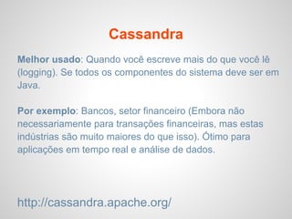 Cassandra
Melhor usado: Quando você escreve mais do que você lê
(logging). Se todos os componentes do sistema deve ser em
Java.
Por exemplo: Bancos, setor financeiro (Embora não
necessariamente para transações financeiras, mas estas
indústrias são muito maiores do que isso). Ótimo para
aplicações em tempo real e análise de dados.
http://cassandra.apache.org/
 