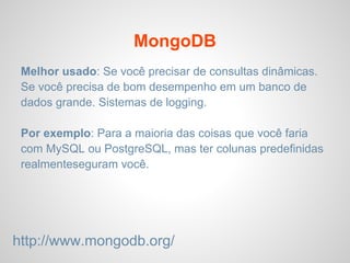 MongoDB
Melhor usado: Se você precisar de consultas dinâmicas.
Se você precisa de bom desempenho em um banco de
dados grande. Sistemas de logging.
Por exemplo: Para a maioria das coisas que você faria
com MySQL ou PostgreSQL, mas ter colunas predefinidas
realmenteseguram você.
http://www.mongodb.org/
 