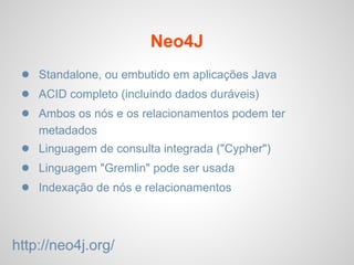 Neo4J
● Standalone, ou embutido em aplicações Java
● ACID completo (incluindo dados duráveis​​)
● Ambos os nós e os relacionamentos podem ter
metadados
● Linguagem de consulta integrada ("Cypher")
● Linguagem "Gremlin" pode ser usada
● Indexação de nós e relacionamentos
http://neo4j.org/
 
