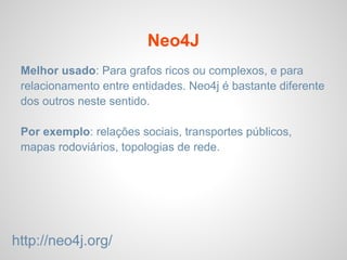 Neo4J
Melhor usado: Para grafos ricos ou complexos, e para
relacionamento entre entidades. Neo4j é bastante diferente
dos outros neste sentido.
Por exemplo: relações sociais, transportes públicos,
mapas rodoviários, topologias de rede.
http://neo4j.org/
 