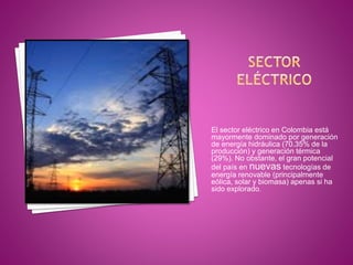 El sector eléctrico en Colombia está
mayormente dominado por generación
de energía hidráulica (70.35% de la
producción) y generación térmica
(29%). No obstante, el gran potencial
del país en nuevas tecnologías de
energía renovable (principalmente
eólica, solar y biomasa) apenas si ha
sido explorado.
 