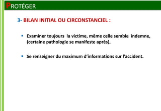  Examiner toujours la victime, même celle semble indemne,
(certaine pathologie se manifeste après),
 Se renseigner du maximum d’informations sur l’accident.
3- BILAN INITIAL OU CIRCONSTANCIEL :
PROTÉGER
 