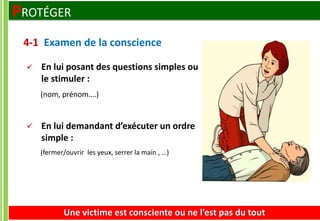  En lui posant des questions simples ou
le stimuler :
(nom, prénom….)
 En lui demandant d’exécuter un ordre
simple :
(fermer/ouvrir les yeux, serrer la main , …)
4-1 Examen de la conscience
Une victime est consciente ou ne l’est pas du tout
PROTÉGER
 
