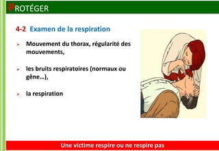  Mouvement du thorax, régularité des
mouvements,
 les bruits respiratoires (normaux ou
gêne…),
 la respiration
Une victime respire ou ne respire pas
4-2 Examen de la respiration
PROTÉGER
 