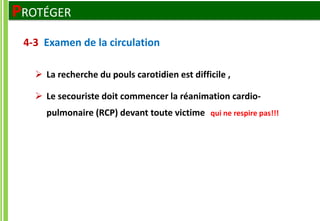  La recherche du pouls carotidien est difficile ,
 Le secouriste doit commencer la réanimation cardio-
pulmonaire (RCP) devant toute victime qui ne respire pas!!!
4-3 Examen de la circulation
PROTÉGER
 