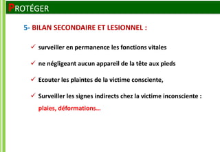  surveiller en permanence les fonctions vitales
 ne négligeant aucun appareil de la tête aux pieds
 Ecouter les plaintes de la victime consciente,
 Surveiller les signes indirects chez la victime inconsciente :
plaies, déformations…
5- BILAN SECONDAIRE ET LESIONNEL :
PROTÉGER
 