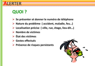 QUOI ?
 Se présenter et donner le numéro de téléphone
 Nature du problème ( accident, maladie, feu…)
 Localisation précise ( ville, rue, étage, lieu-dit…)
 Nombre de victimes
 État des victimes
 Gestes effectués
 Présence de risques persistants
ALERTER
 
