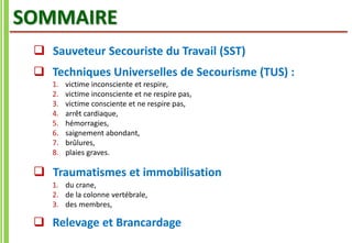 SOMMAIRE
 Sauveteur Secouriste du Travail (SST)
 Techniques Universelles de Secourisme (TUS) :
1. victime inconsciente et respire,
2. victime inconsciente et ne respire pas,
3. victime consciente et ne respire pas,
4. arrêt cardiaque,
5. hémorragies,
6. saignement abondant,
7. brûlures,
8. plaies graves.
 Traumatismes et immobilisation
1. du crane,
2. de la colonne vertébrale,
3. des membres,
 Relevage et Brancardage
 