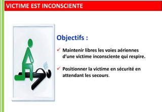 Objectifs :
 Maintenir libres les voies aériennes
d’une victime inconsciente qui respire.
 Positionner la victime en sécurité en
attendant les secours.
VICTIME EST INCONSCIENTE
 
