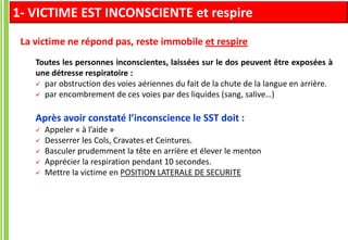Toutes les personnes inconscientes, laissées sur le dos peuvent être exposées à
une détresse respiratoire :
 par obstruction des voies aériennes du fait de la chute de la langue en arrière.
 par encombrement de ces voies par des liquides (sang, salive…)
Après avoir constaté l’inconscience le SST doit :
 Appeler « à l’aide »
 Desserrer les Cols, Cravates et Ceintures.
 Basculer prudemment la tête en arrière et élever le menton
 Apprécier la respiration pendant 10 secondes.
 Mettre la victime en POSITION LATERALE DE SECURITE
1- VICTIME EST INCONSCIENTE et respire
La victime ne répond pas, reste immobile et respire
 